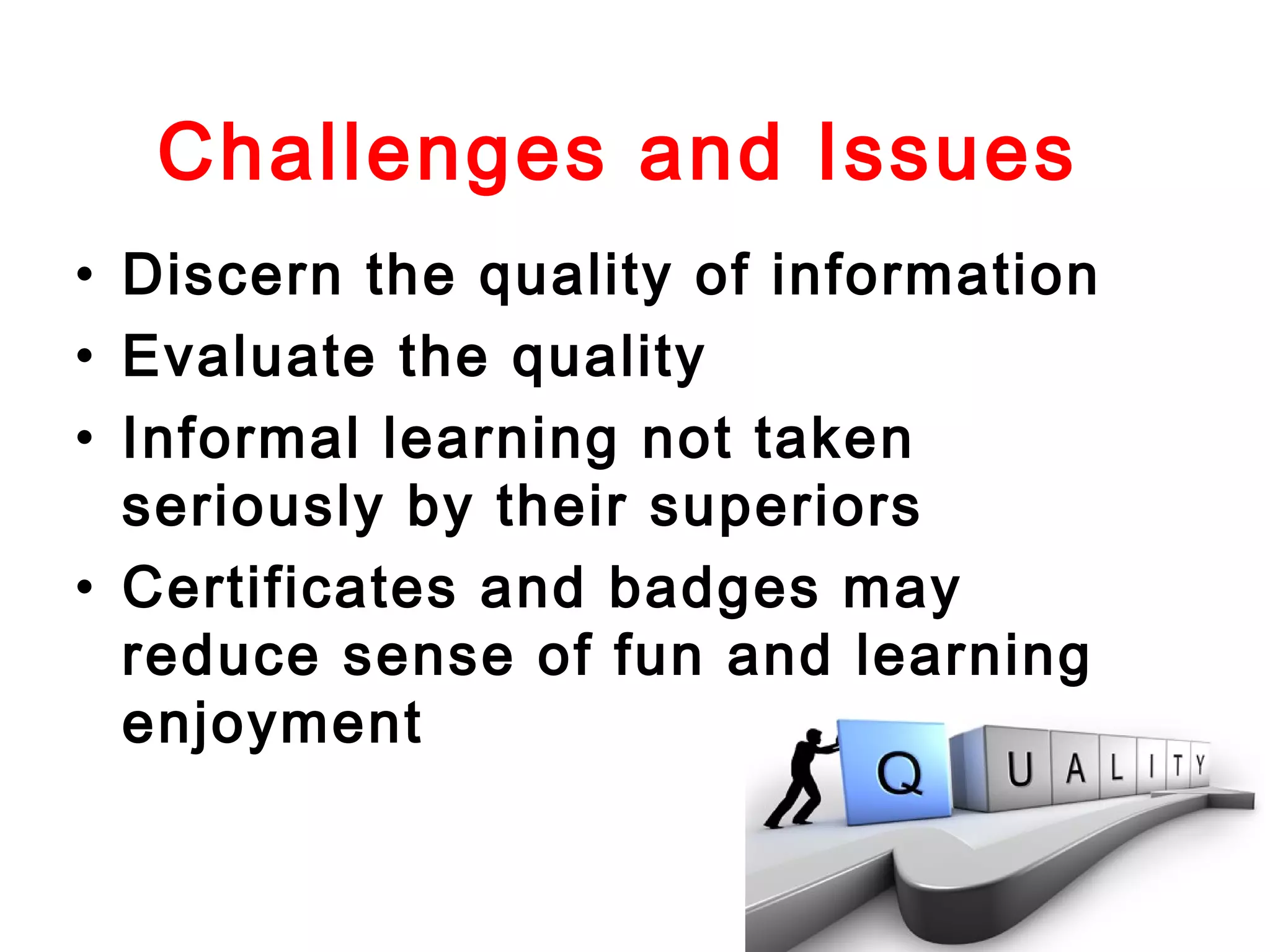 Challenges and Issues
• Discern the quality of information
• Evaluate the quality
• Informal learning not taken
seriously by their superiors
• Certificates and badges may
reduce sense of fun and learning
enjoyment

 