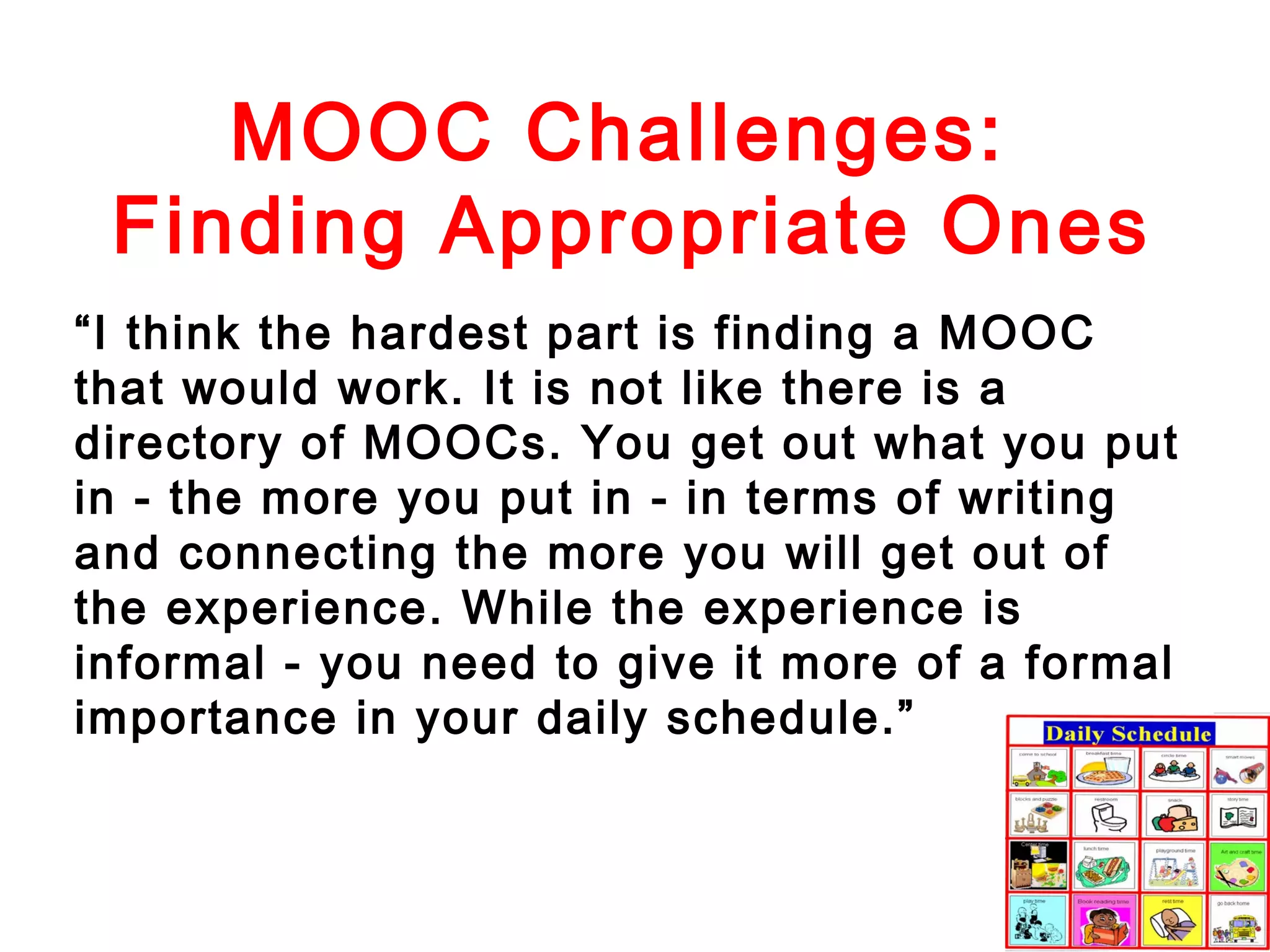 MOOC Challenges:
Finding Appropriate Ones
“I think the hardest part is finding a MOOC
that would work. It is not like there is a
directory of MOOCs. You get out what you put
in - the more you put in - in terms of writing
and connecting the more you will get out of
the experience. While the experience is
informal - you need to give it more of a formal
importance in your daily schedule.”

 