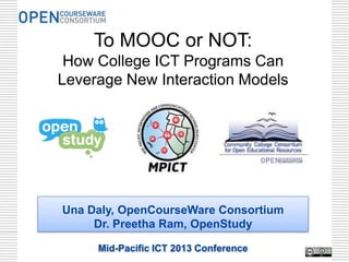 To MOOC or NOT:
 How College ICT Programs Can
Leverage New Interaction Models




Una Daly, OpenCourseWare Consortium
     Dr. Preetha Ram, OpenStudy

     Mid-Pacific ICT 2013 Conference   1
 