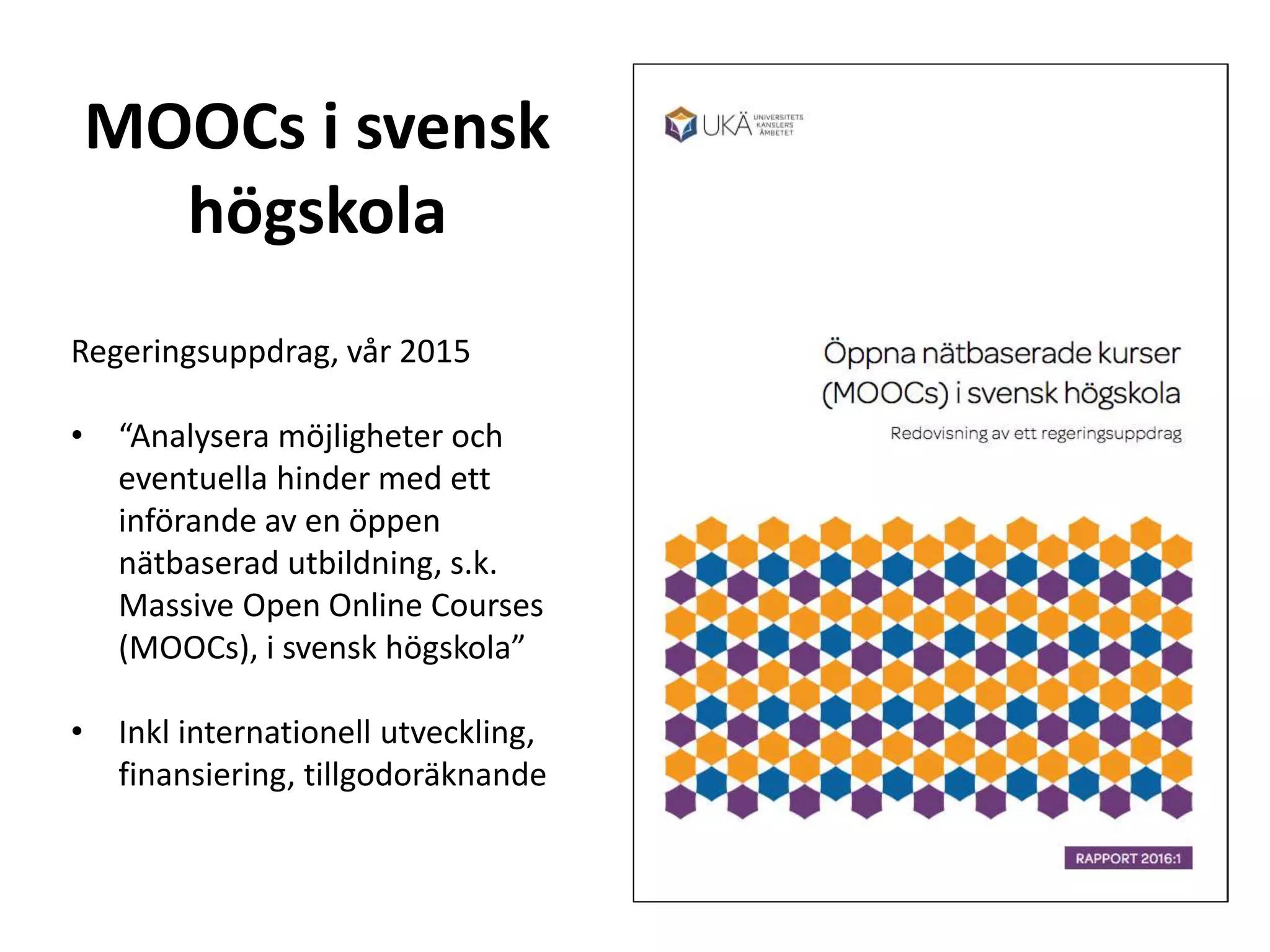 MOOCs i svensk
högskola
Regeringsuppdrag, vår 2015
• “Analysera möjligheter och
eventuella hinder med ett
införande av en öppen
nätbaserad utbildning, s.k.
Massive Open Online Courses
(MOOCs), i svensk högskola”
• Inkl internationell utveckling,
finansiering, tillgodoräknande
 