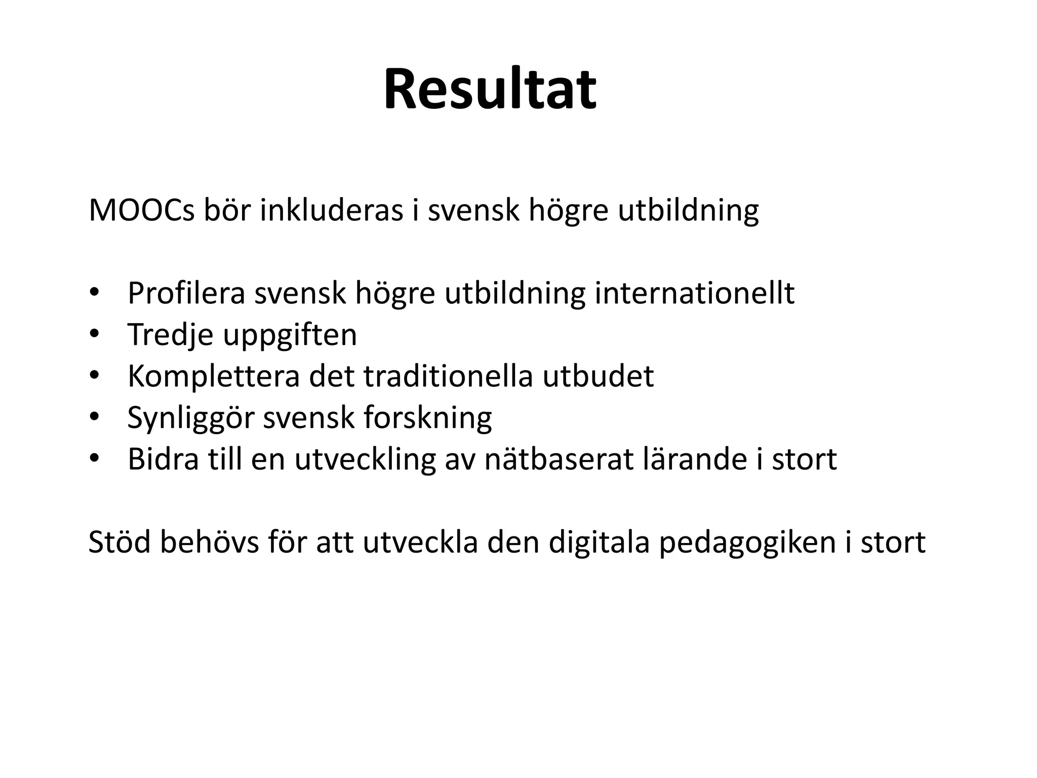 Resultat
MOOCs bör inkluderas i svensk högre utbildning
• Profilera svensk högre utbildning internationellt
• Tredje uppgiften
• Komplettera det traditionella utbudet
• Synliggör svensk forskning
• Bidra till en utveckling av nätbaserat lärande i stort
Stöd behövs för att utveckla den digitala pedagogiken i stort
 