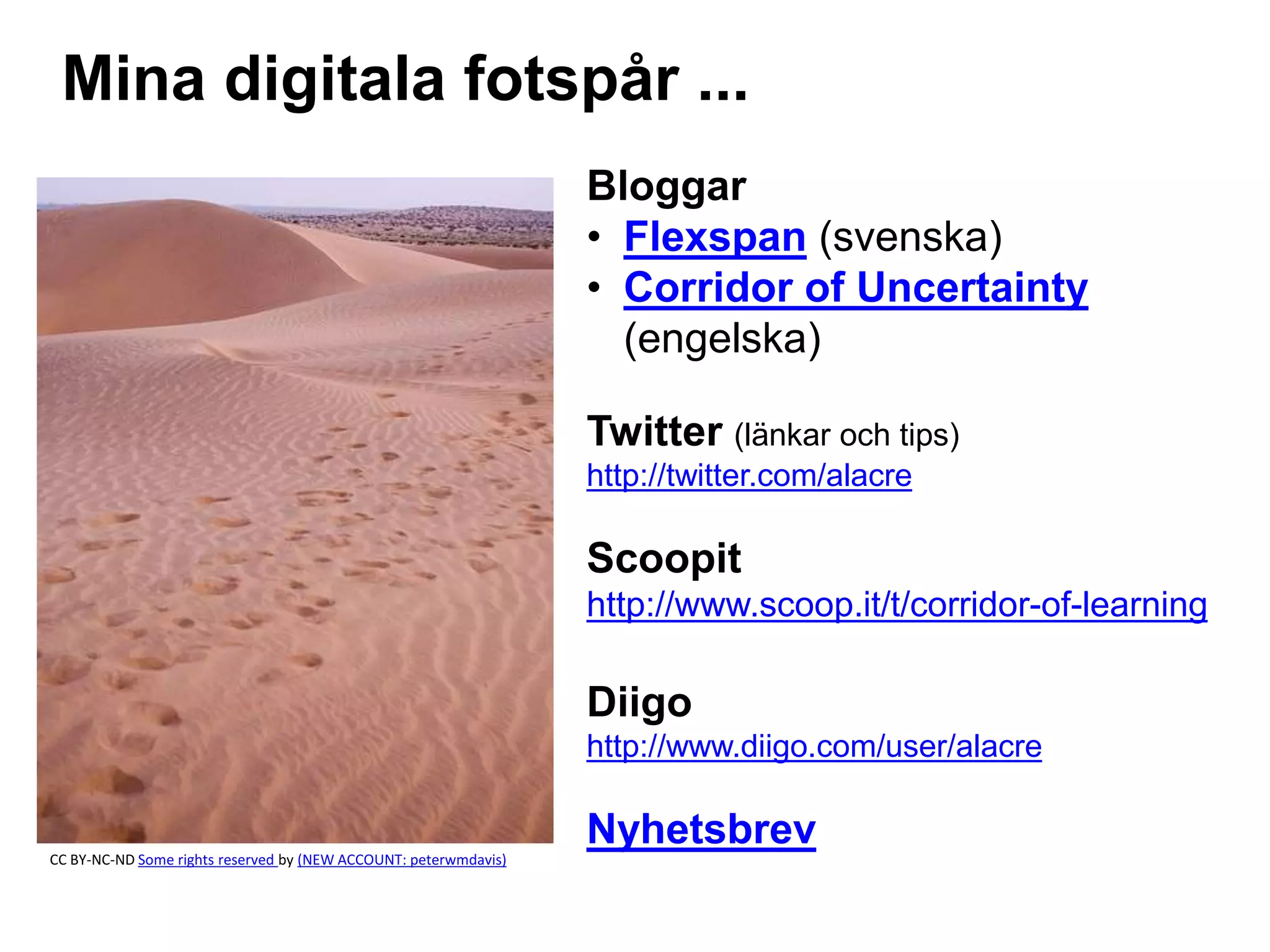 Mina digitala fotspår ...
Bloggar
• Flexspan (svenska)
• Corridor of Uncertainty
(engelska)
Twitter (länkar och tips)
http://twitter.com/alacre
Scoopit
http://www.scoop.it/t/corridor-of-learning
Diigo
http://www.diigo.com/user/alacre
Nyhetsbrev
CC BY-NC-ND Some rights reserved by (NEW ACCOUNT: peterwmdavis)
 