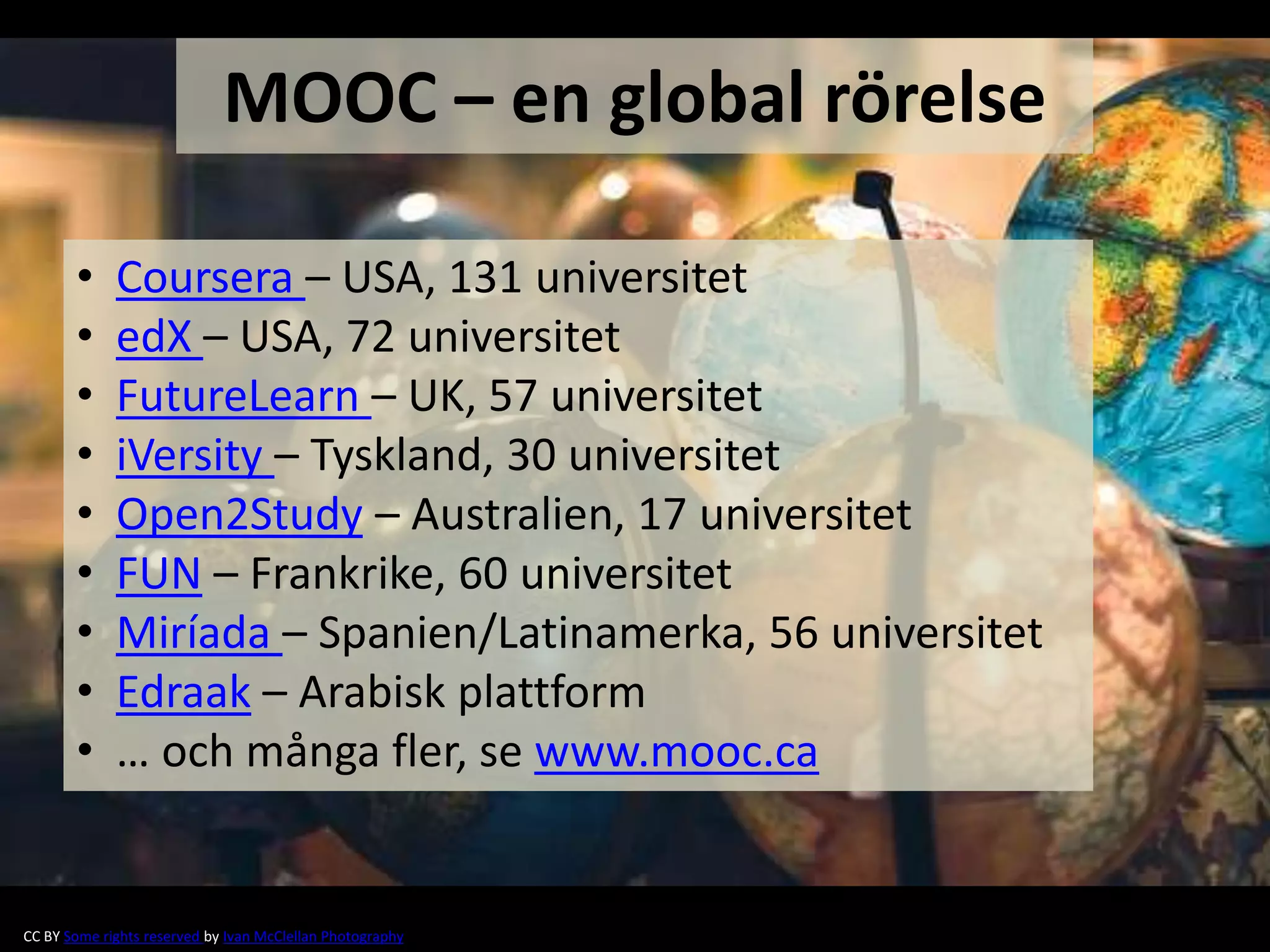 • Coursera – USA, 131 universitet
• edX – USA, 72 universitet
• FutureLearn – UK, 57 universitet
• iVersity – Tyskland, 30 universitet
• Open2Study – Australien, 17 universitet
• FUN – Frankrike, 60 universitet
• Miríada – Spanien/Latinamerka, 56 universitet
• Edraak – Arabisk plattform
• … och många fler, se www.mooc.ca
MOOC – en global rörelse
CC BY Some rights reserved by Ivan McClellan Photography
 