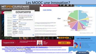 Les MOOC une Innovation?
https://www.classcentral.com/report/mooc-stats-2018/
https://theconversation.com/mooc-la-revolution-na-pas-eu-lieu-
103282?utm_term=Autofeed&utm_medium=Social&utm_source=Twitter#Echobox=15377594154
https://www.lemonde.fr/idees/article/2017/10/22/les-mooc-font-pschitt_5204379_3232.html
https://www.franceculture.fr/emissions/du-grain-a-moudre/du-grain-a-moudre-du-lundi-03-septembre-2018
https://www.cairn.info/revue-administration-et-education-2015-2-page-103.htm?contenu=resume#
https://ocw.mit.edu Prémices dès 2001
http://connect.downes.ca/archive/08/09_15_thedaily.htm
https://fr.wikipedia.org/wiki/Coursera
 