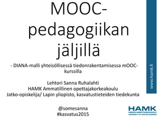 MOOC-
pedagogiikan
jäljillä
- DIANA-malli yhteisöllisessä tiedonrakentamisessa mOOC-
kurssilla
Lehtori Sanna Ruhalahti
HAMK Ammatillinen opettajakorkeakoulu
Jatko-opiskelija/ Lapin yliopisto, kasvatustieteiden tiedekunta
@somesanna
#kasvatus2015
 