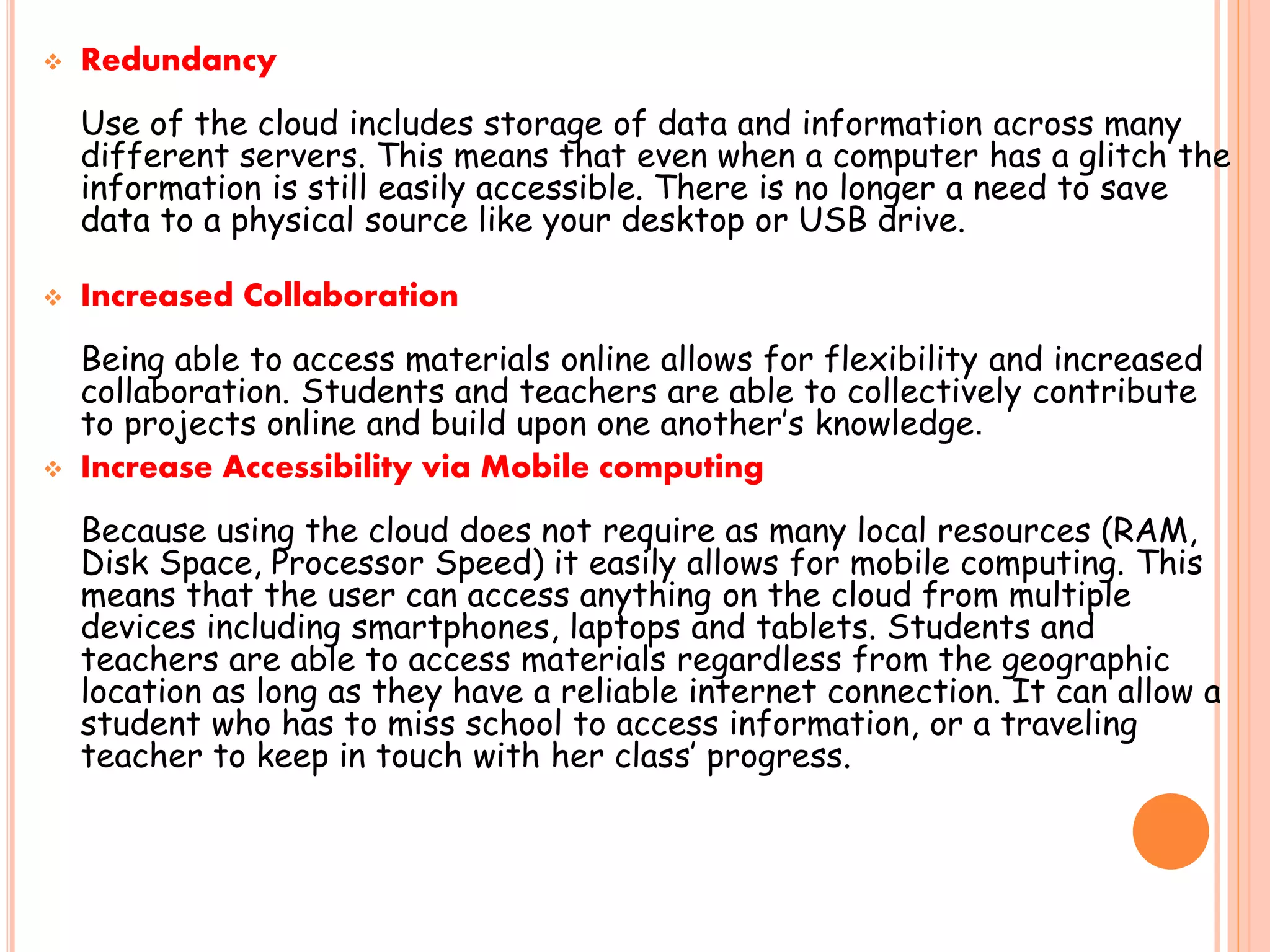  Redundancy
Use of the cloud includes storage of data and information across many
different servers. This means that even when a computer has a glitch the
information is still easily accessible. There is no longer a need to save
data to a physical source like your desktop or USB drive.
 Increased Collaboration
Being able to access materials online allows for flexibility and increased
collaboration. Students and teachers are able to collectively contribute
to projects online and build upon one another’s knowledge.
 Increase Accessibility via Mobile computing
Because using the cloud does not require as many local resources (RAM,
Disk Space, Processor Speed) it easily allows for mobile computing. This
means that the user can access anything on the cloud from multiple
devices including smartphones, laptops and tablets. Students and
teachers are able to access materials regardless from the geographic
location as long as they have a reliable internet connection. It can allow a
student who has to miss school to access information, or a traveling
teacher to keep in touch with her class’ progress.
 