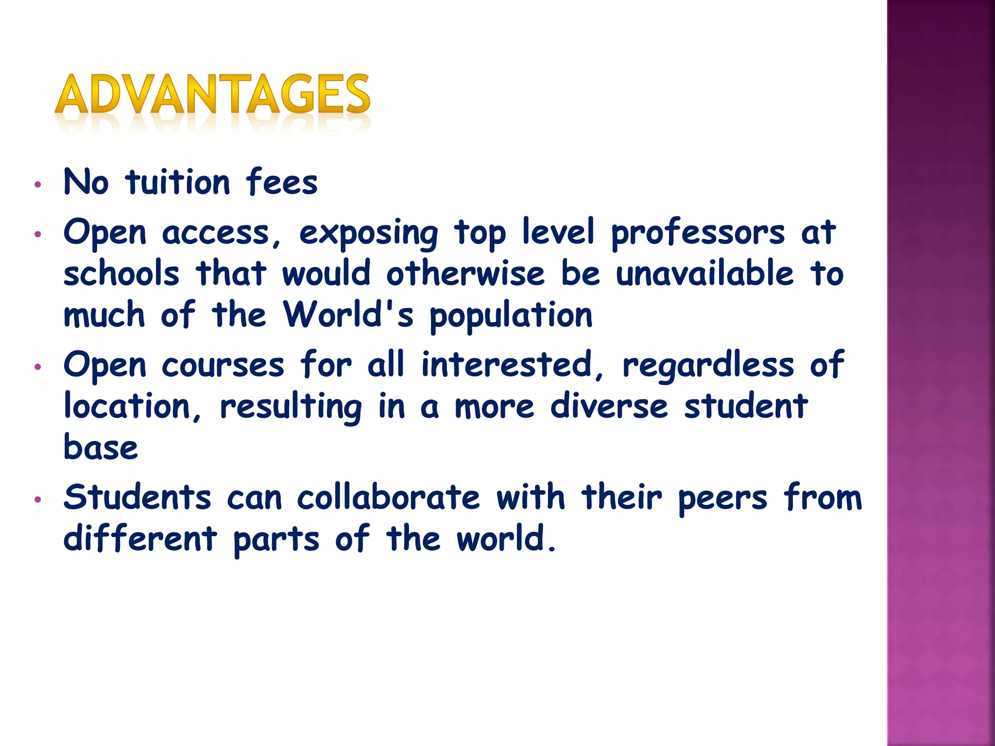 • No tuition fees
• Open access, exposing top level professors at
schools that would otherwise be unavailable to
much of the World's population
• Open courses for all interested, regardless of
location, resulting in a more diverse student
base
• Students can collaborate with their peers from
different parts of the world.
 