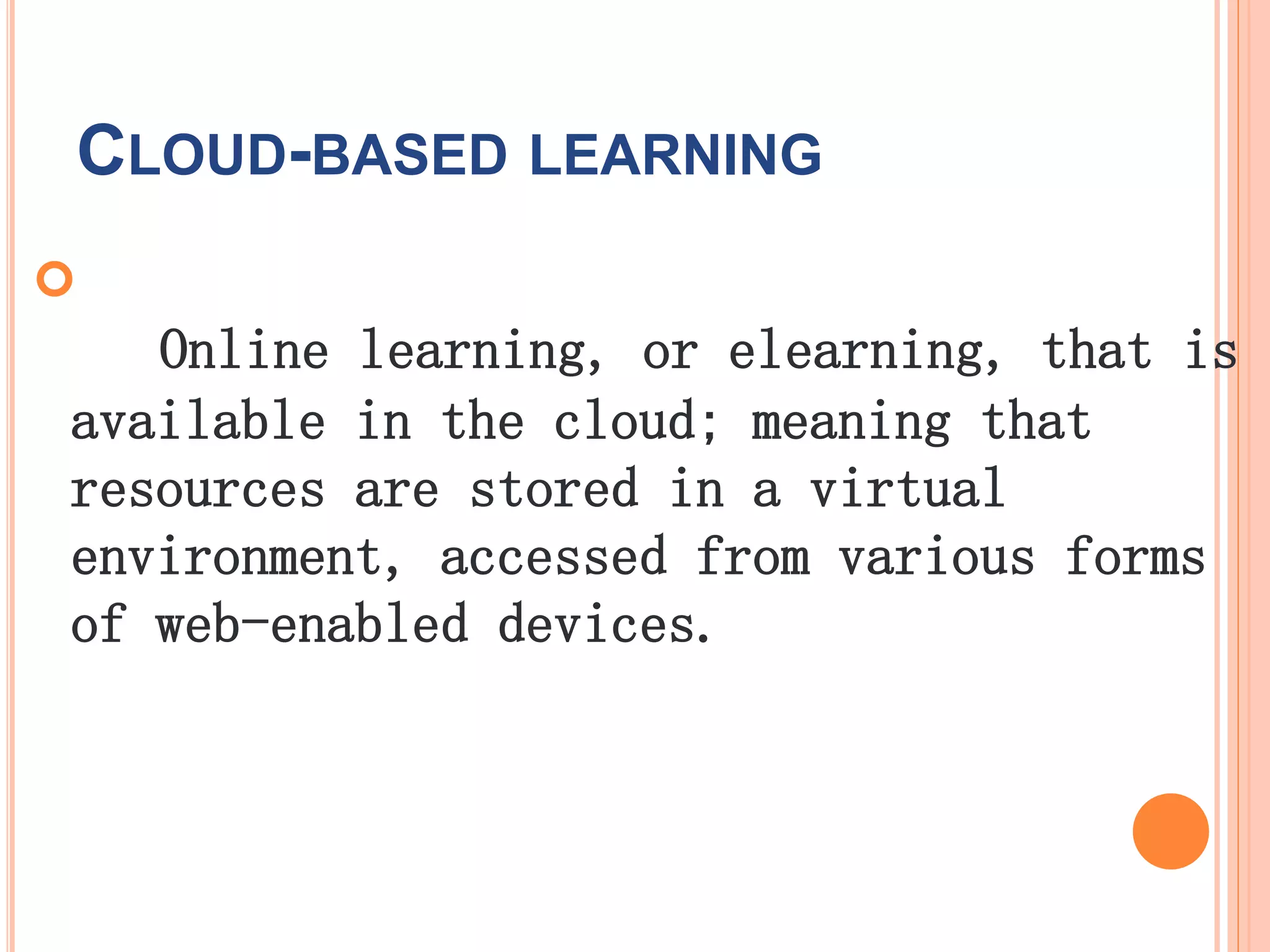 CLOUD-BASED LEARNING

Online learning, or elearning, that is
available in the cloud; meaning that
resources are stored in a virtual
environment, accessed from various forms
of web-enabled devices.
 