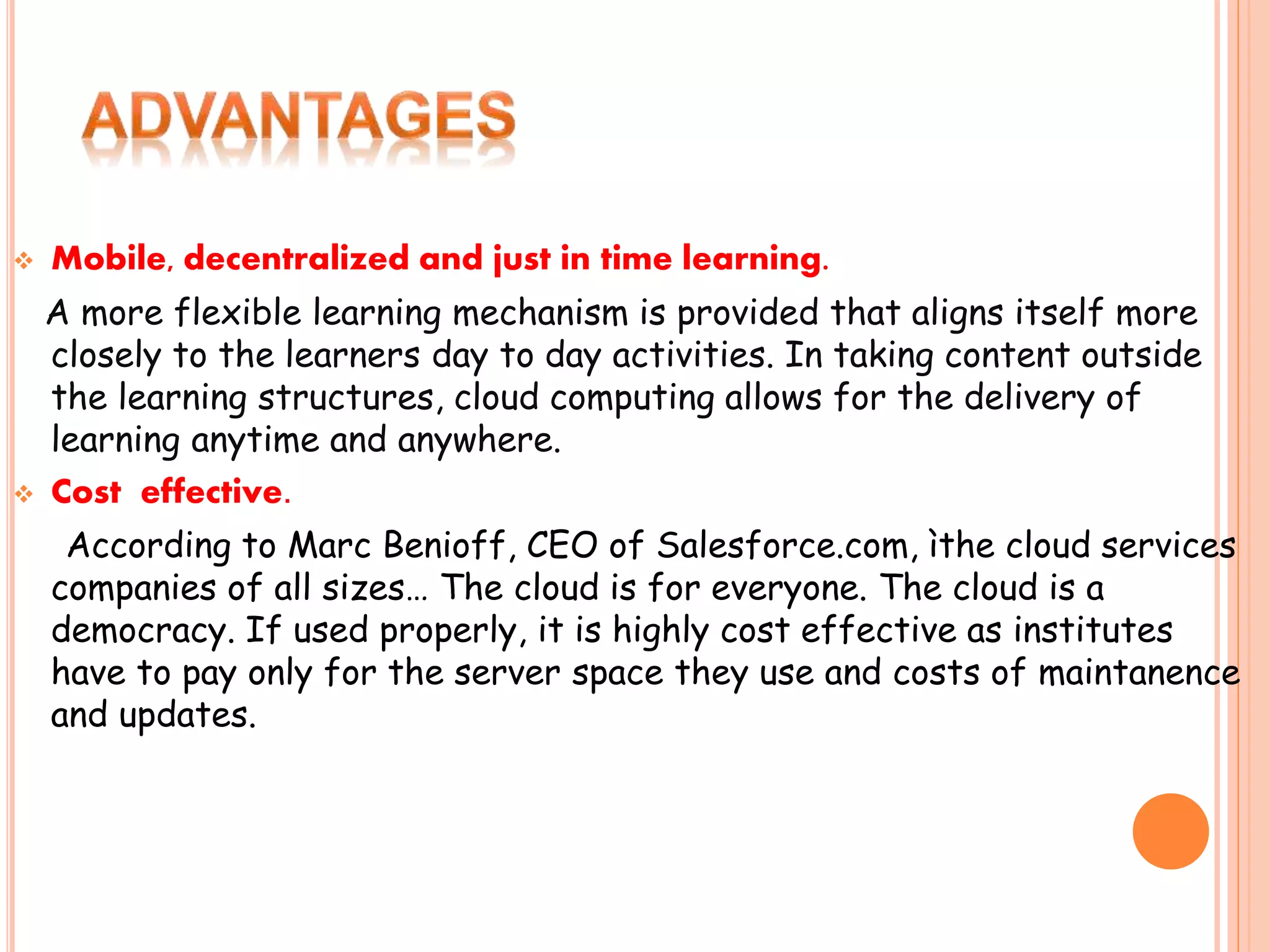  Mobile, decentralized and just in time learning.
A more flexible learning mechanism is provided that aligns itself more
closely to the learners day to day activities. In taking content outside
the learning structures, cloud computing allows for the delivery of
learning anytime and anywhere.
 Cost effective.
According to Marc Benioff, CEO of Salesforce.com, ìthe cloud services
companies of all sizes… The cloud is for everyone. The cloud is a
democracy. If used properly, it is highly cost effective as institutes
have to pay only for the server space they use and costs of maintanence
and updates.
 