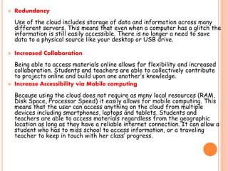  Redundancy
Use of the cloud includes storage of data and information across many
different servers. This means that even when a computer has a glitch the
information is still easily accessible. There is no longer a need to save
data to a physical source like your desktop or USB drive.
 Increased Collaboration
Being able to access materials online allows for flexibility and increased
collaboration. Students and teachers are able to collectively contribute
to projects online and build upon one another’s knowledge.
 Increase Accessibility via Mobile computing
Because using the cloud does not require as many local resources (RAM,
Disk Space, Processor Speed) it easily allows for mobile computing. This
means that the user can access anything on the cloud from multiple
devices including smartphones, laptops and tablets. Students and
teachers are able to access materials regardless from the geographic
location as long as they have a reliable internet connection. It can allow a
student who has to miss school to access information, or a traveling
teacher to keep in touch with her class’ progress.
 