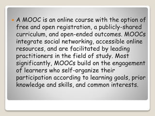  A MOOC is an online course with the option of
free and open registration, a publicly-shared
curriculum, and open-ended outcomes. MOOCs
integrate social networking, accessible online
resources, and are facilitated by leading
practitioners in the field of study. Most
significantly, MOOCs build on the engagement
of learners who self-organize their
participation according to learning goals, prior
knowledge and skills, and common interests.
 