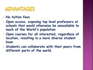 • No tuition fees
• Open access, exposing top level professors at
schools that would otherwise be unavailable to
much of the World's population
• Open courses for all interested, regardless of
location, resulting in a more diverse student
base
• Students can collaborate with their peers from
different parts of the world.
 