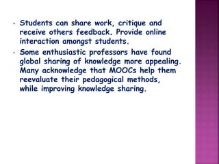 • Students can share work, critique and
receive others feedback. Provide online
interaction amongst students.
• Some enthusiastic professors have found
global sharing of knowledge more appealing.
Many acknowledge that MOOCs help them
reevaluate their pedagogical methods,
while improving knowledge sharing.
 