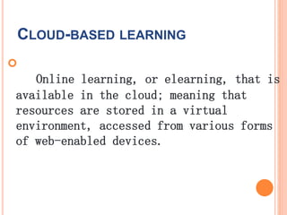 CLOUD-BASED LEARNING

Online learning, or elearning, that is
available in the cloud; meaning that
resources are stored in a virtual
environment, accessed from various forms
of web-enabled devices.
 