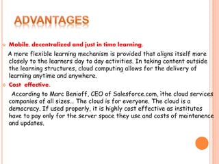  Mobile, decentralized and just in time learning.
A more flexible learning mechanism is provided that aligns itself more
closely to the learners day to day activities. In taking content outside
the learning structures, cloud computing allows for the delivery of
learning anytime and anywhere.
 Cost effective.
According to Marc Benioff, CEO of Salesforce.com, ìthe cloud services
companies of all sizes… The cloud is for everyone. The cloud is a
democracy. If used properly, it is highly cost effective as institutes
have to pay only for the server space they use and costs of maintanence
and updates.
 