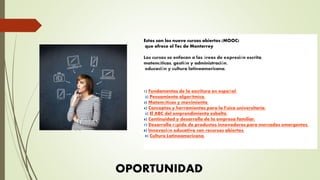 Estos son los nueve cursos abiertos (MOOC)
que ofrece el Tec de Monterrey
Los cursos se enfocan a las áreas de expresión escrita,
matemáticas, gestión y administración,
educación y cultura latinoamericana.
1) Fundamentos de la escritura en español.
2) Pensamiento algorítmico.
3) Matemáticas y movimiento.
4) Conceptos y herramientas para la física universitaria.
5) El ABC del emprendimiento esbelto.
6) Continuidad y desarrollo de la empresa familiar.
7) Desarrollo rápido de productos innovadores para mercados emergentes.
8) Innovación educativa con recursos abiertos.
9) Cultura Latinoamericana.
OPORTUNIDAD
 