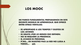 LOS MOOC
ME PARECE FUNDAMENTAL PREPARARNOS EN ESTE
RECIENTE MODELO DE APRENDIZAJE, QUE OFRECE
ENTRE OTRAS VENTAJAS:
• ES APROPIADO A LOS TIEMPOS Y GUSTOS DE
LOS JOVENES
• ES GRATIS (POR LO MENOS ESO DEFINEN)
• NO SE REQUIERE LA PRESENCIA.
• EL AVANCE ES PERSONAL
• PÈRO… EN NUESTRO PAIS LA RED NO LLEGA A
TODOS… jals
 