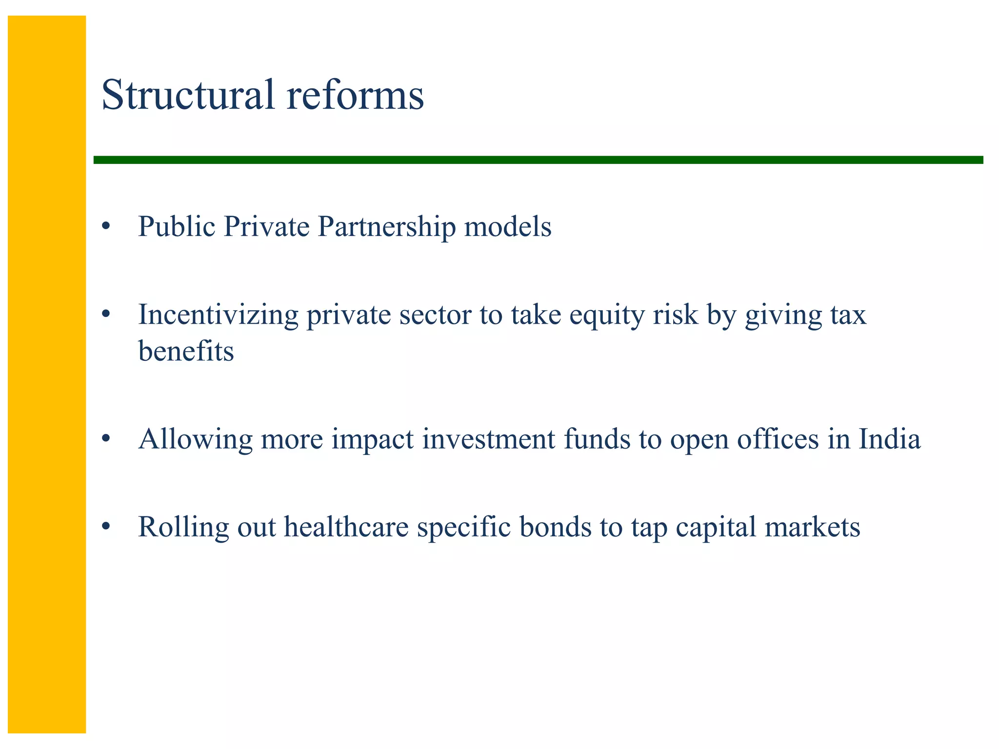 Structural reforms
• Public Private Partnership models
• Incentivizing private sector to take equity risk by giving tax
benefits
• Allowing more impact investment funds to open offices in India
• Rolling out healthcare specific bonds to tap capital markets
 