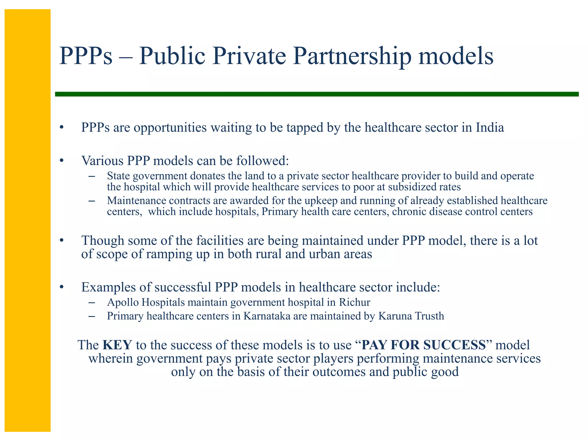PPPs – Public Private Partnership models
• PPPs are opportunities waiting to be tapped by the healthcare sector in India
• Various PPP models can be followed:
– State government donates the land to a private sector healthcare provider to build and operate
the hospital which will provide healthcare services to poor at subsidized rates
– Maintenance contracts are awarded for the upkeep and running of already established healthcare
centers, which include hospitals, Primary health care centers, chronic disease control centers
• Though some of the facilities are being maintained under PPP model, there is a lot
of scope of ramping up in both rural and urban areas
• Examples of successful PPP models in healthcare sector include:
– Apollo Hospitals maintain government hospital in Richur
– Primary healthcare centers in Karnataka are maintained by Karuna Trusth
The KEY to the success of these models is to use “PAY FOR SUCCESS” model
wherein government pays private sector players performing maintenance services
only on the basis of their outcomes and public good
 