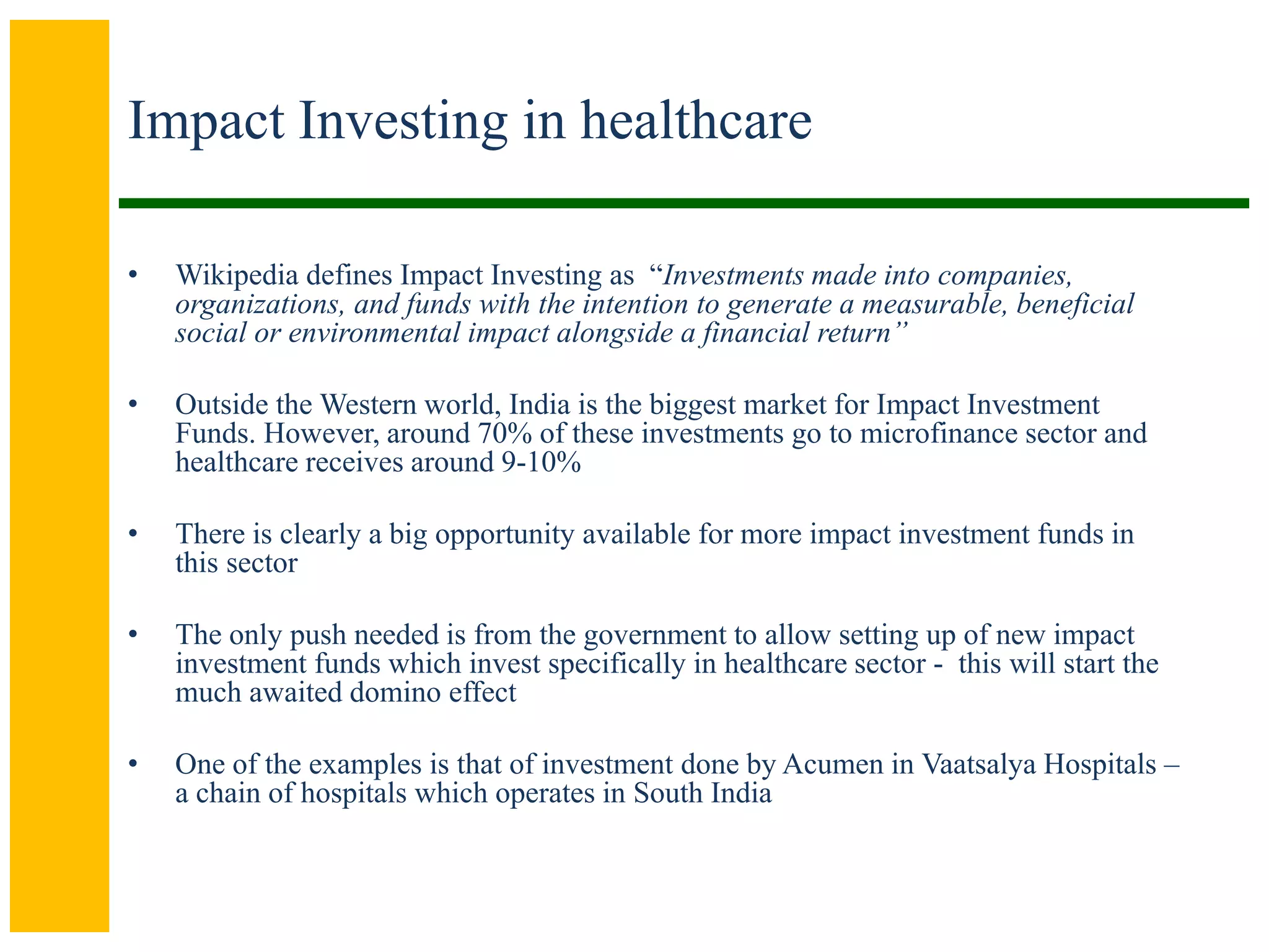 Impact Investing in healthcare
• Wikipedia defines Impact Investing as “Investments made into companies,
organizations, and funds with the intention to generate a measurable, beneficial
social or environmental impact alongside a financial return”
• Outside the Western world, India is the biggest market for Impact Investment
Funds. However, around 70% of these investments go to microfinance sector and
healthcare receives around 9-10%
• There is clearly a big opportunity available for more impact investment funds in
this sector
• The only push needed is from the government to allow setting up of new impact
investment funds which invest specifically in healthcare sector - this will start the
much awaited domino effect
• One of the examples is that of investment done by Acumen in Vaatsalya Hospitals –
a chain of hospitals which operates in South India
 