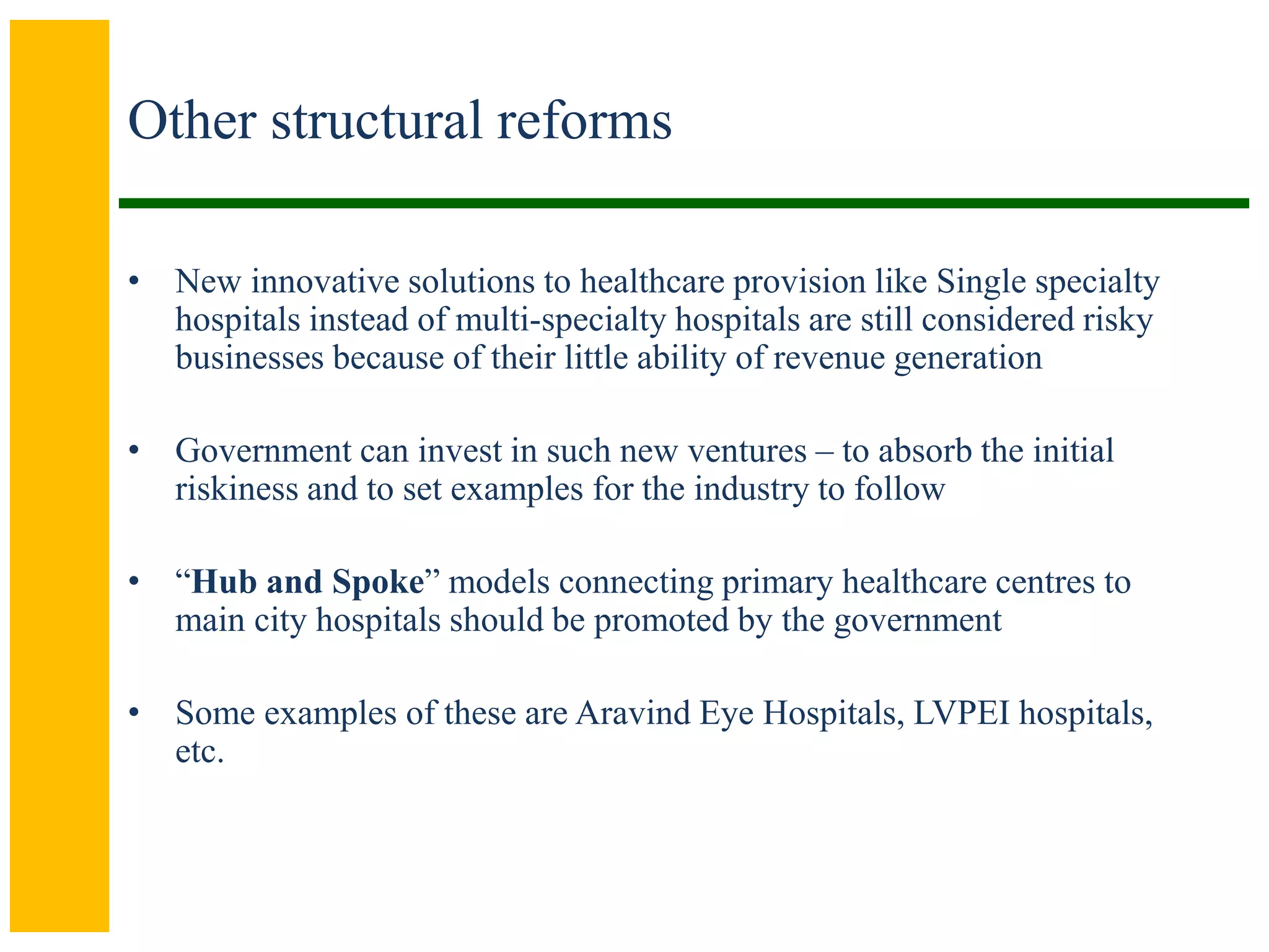Other structural reforms
• New innovative solutions to healthcare provision like Single specialty
hospitals instead of multi-specialty hospitals are still considered risky
businesses because of their little ability of revenue generation
• Government can invest in such new ventures – to absorb the initial
riskiness and to set examples for the industry to follow
• “Hub and Spoke” models connecting primary healthcare centres to
main city hospitals should be promoted by the government
• Some examples of these are Aravind Eye Hospitals, LVPEI hospitals,
etc.
 