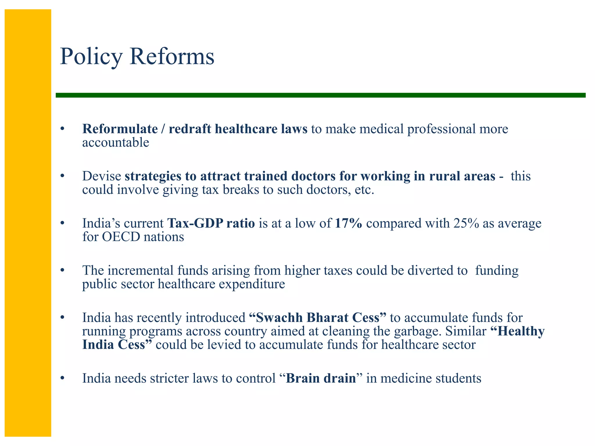Policy Reforms
• Reformulate / redraft healthcare laws to make medical professional more
accountable
• Devise strategies to attract trained doctors for working in rural areas - this
could involve giving tax breaks to such doctors, etc.
• India’s current Tax-GDP ratio is at a low of 17% compared with 25% as average
for OECD nations
• The incremental funds arising from higher taxes could be diverted to funding
public sector healthcare expenditure
• India has recently introduced “Swachh Bharat Cess” to accumulate funds for
running programs across country aimed at cleaning the garbage. Similar “Healthy
India Cess” could be levied to accumulate funds for healthcare sector
• India needs stricter laws to control “Brain drain” in medicine students
 