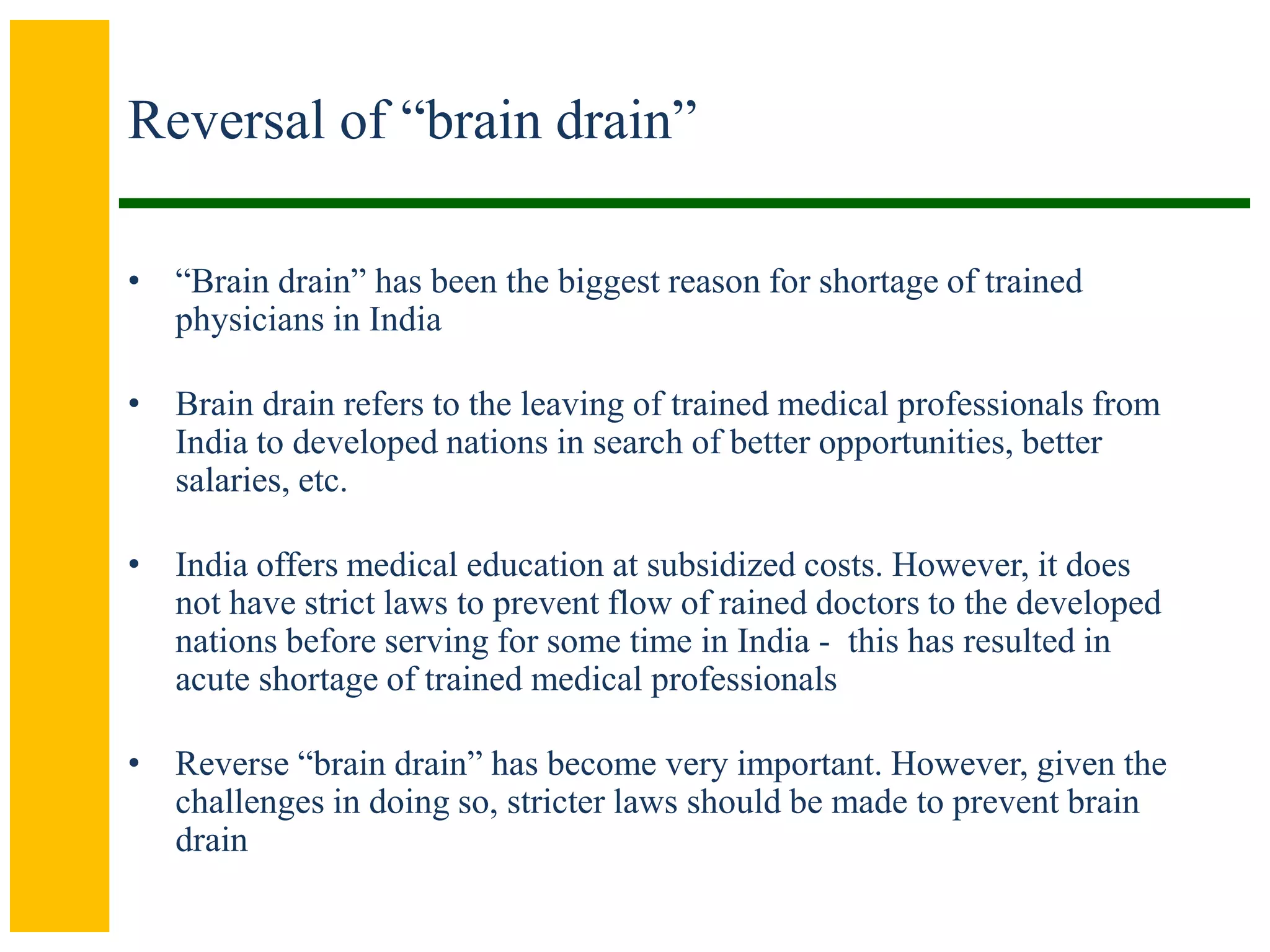 Reversal of “brain drain”
• “Brain drain” has been the biggest reason for shortage of trained
physicians in India
• Brain drain refers to the leaving of trained medical professionals from
India to developed nations in search of better opportunities, better
salaries, etc.
• India offers medical education at subsidized costs. However, it does
not have strict laws to prevent flow of rained doctors to the developed
nations before serving for some time in India - this has resulted in
acute shortage of trained medical professionals
• Reverse “brain drain” has become very important. However, given the
challenges in doing so, stricter laws should be made to prevent brain
drain
 