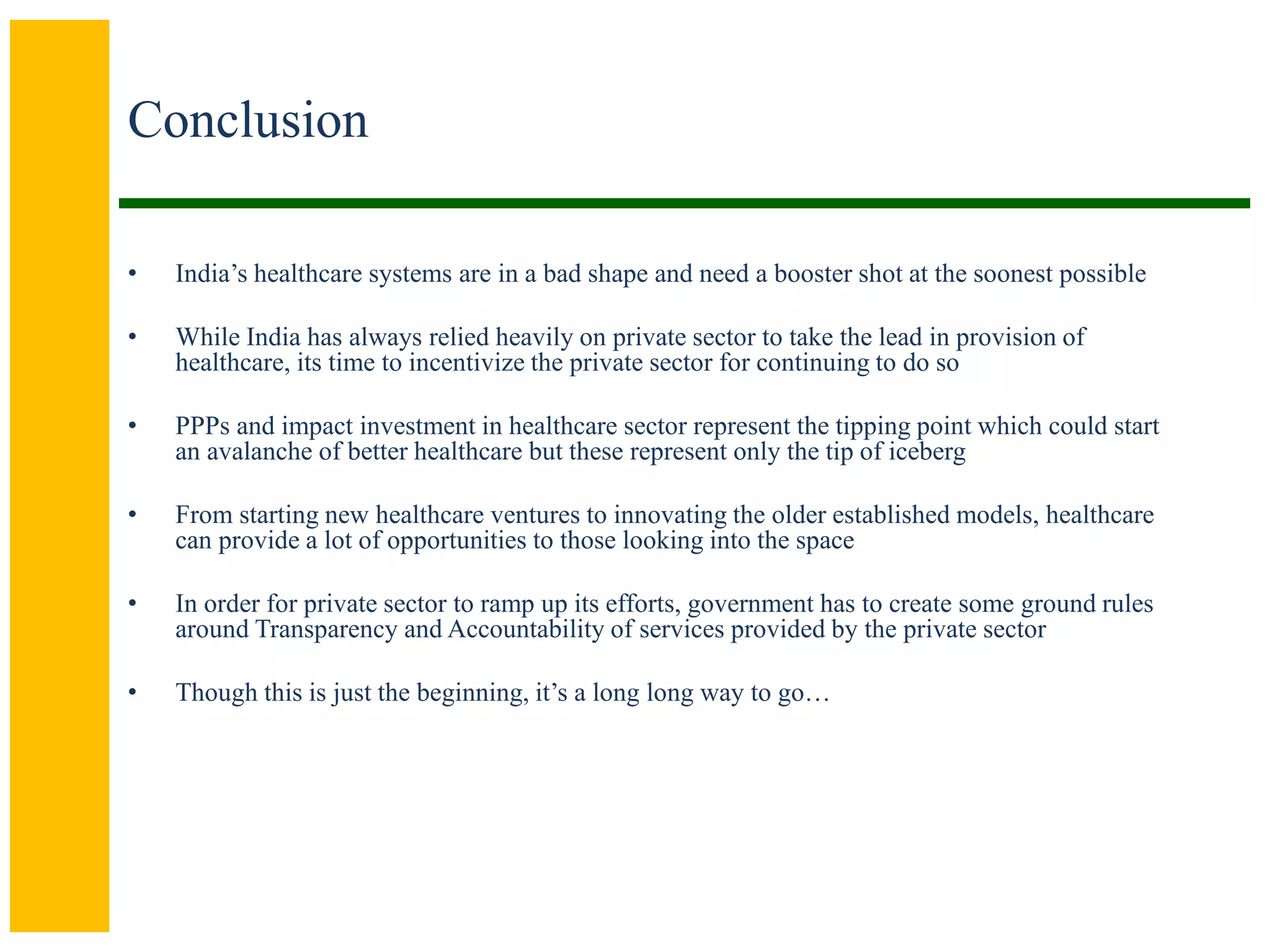 Conclusion
• India’s healthcare systems are in a bad shape and need a booster shot at the soonest possible
• While India has always relied heavily on private sector to take the lead in provision of
healthcare, its time to incentivize the private sector for continuing to do so
• PPPs and impact investment in healthcare sector represent the tipping point which could start
an avalanche of better healthcare but these represent only the tip of iceberg
• From starting new healthcare ventures to innovating the older established models, healthcare
can provide a lot of opportunities to those looking into the space
• In order for private sector to ramp up its efforts, government has to create some ground rules
around Transparency and Accountability of services provided by the private sector
• Though this is just the beginning, it’s a long long way to go…
 