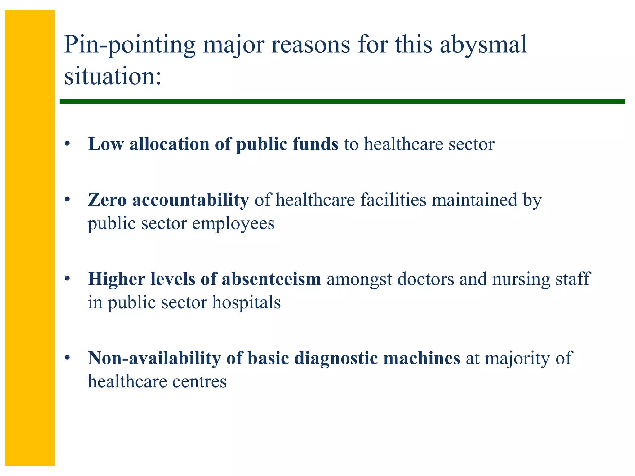 Pin-pointing major reasons for this abysmal
situation:
• Low allocation of public funds to healthcare sector
• Zero accountability of healthcare facilities maintained by
public sector employees
• Higher levels of absenteeism amongst doctors and nursing staff
in public sector hospitals
• Non-availability of basic diagnostic machines at majority of
healthcare centres
 