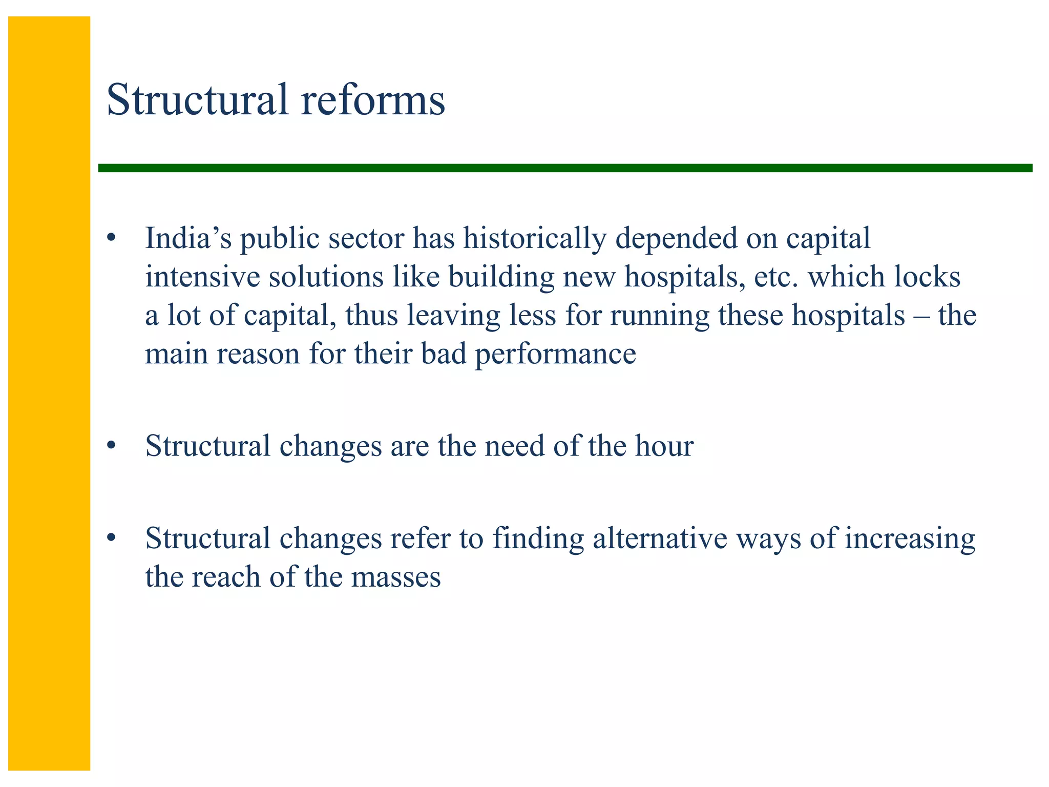Structural reforms
• India’s public sector has historically depended on capital
intensive solutions like building new hospitals, etc. which locks
a lot of capital, thus leaving less for running these hospitals – the
main reason for their bad performance
• Structural changes are the need of the hour
• Structural changes refer to finding alternative ways of increasing
the reach of the masses
 