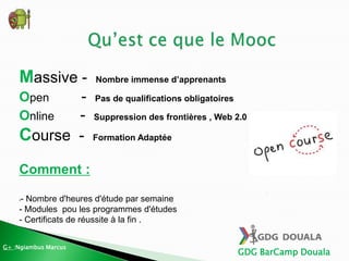 GDG BarCamp Douala
Massive - Nombre immense d’apprenants
Open - Pas de qualifications obligatoires
Online - Suppression des frontières , Web 2.0
Course - Formation Adaptée
Comment :
•- Nombre d'heures d'étude par semaine
- Modules pou les programmes d'études
- Certificats de réussite à la fin .
G+ :Ngiambus Marcus
 