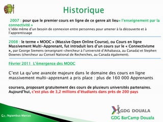 GDG BarCamp Douala
2007 : pour que le premier cours en ligne de ce genre ait lieu« l’enseignement par la
connectivité »
L’idée même d’un besoin de connexion entre personnes pour amener à la découverte et à
l’apprentissage
2008 : le terme « MOOC » (Massive Open Online Course), ou Cours en ligne
Massivement Multi-Apprenant, fut introduit lors d’un cours sur le « Connectivisme
», par George Siemens (enseignant-chercheur à l’université d’Athabasca, au Canada) et Stephen
Downes (chercheur au Conseil National de Recherches, au Canada également).
Février 2011 L’émergence des MOOC
C’est La qu’une avancée majeure dans le domaine des cours en ligne
massivement multi-apprenant a pris place : plus de 160 000 Apprenants
coursera, proposant gratuitement des cours de plusieurs universités partenaires.
Aujourd’hui, c’est plus de 3,2 millions d’étudiants dans près de 200 pays
G+ :Ngiambus Marcus
 