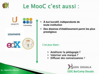 GDG BarCamp Douala
 À but lucratif, indépendante de
toute institution
 Des dizaines d’établissement parmi les plus
prestigieux
L’en jeux étant :
 Améliorer la pédagogie ?
 Valoriser une marque ?
 Diffuser des connaissances ?
G+ :Ngiambus Marcus
 