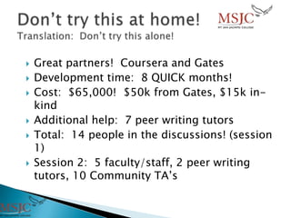  Great partners! Coursera and Gates
 Development time: 8 QUICK months!
 Cost: $65,000! $50k from Gates, $15k in-
kind
 Additional help: 7 peer writing tutors
 Total: 14 people in the discussions! (session
1)
 Session 2: 5 faculty/staff, 2 peer writing
tutors, 10 Community TA’s
 