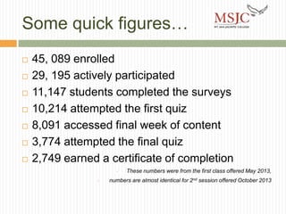 Some quick figures…









45, 089 enrolled
29, 195 actively participated
11,147 students completed the surveys
10,214 attempted the first quiz
8,091 accessed final week of content
3,774 attempted the final quiz
2,749 earned a certificate of completion
•
•

These numbers were from the first class offered May 2013,

numbers are almost identical for 2nd session offered October 2013

 