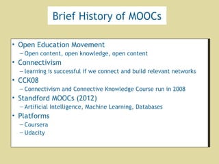 Brief History of MOOCs
• Open Education Movement
– Open content, open knowledge, open content
• Connectivism
– learning is successful if we connect and build relevant networks
• CCK08
– Connectivism and Connective Knowledge Course run in 2008
• Standford MOOCs (2012)
– Artificial Intelligence, Machine Learning, Databases
• Platforms
– Coursera
– Udacity
• Open Education Movement
– Open content, open knowledge, open content
• Connectivism
– learning is successful if we connect and build relevant networks
• CCK08
– Connectivism and Connective Knowledge Course run in 2008
• Standford MOOCs (2012)
– Artificial Intelligence, Machine Learning, Databases
• Platforms
– Coursera
– Udacity
 
