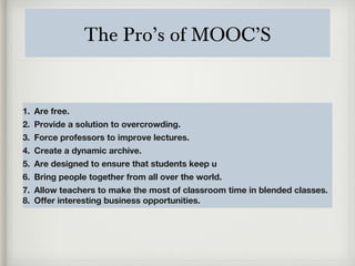 The Pro’s of MOOC’S
1. Are free.
2. Provide a solution to overcrowding.
3. Force professors to improve lectures.
4. Create a dynamic archive.
5. Are designed to ensure that students keep u
6. Bring people together from all over the world.
7. Allow teachers to make the most of classroom time in blended classes.
8. Offer interesting business opportunities.
 