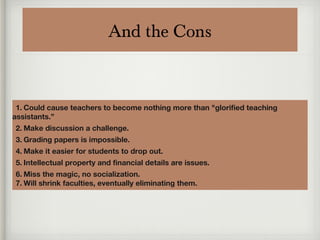 And the Cons
1. Could cause teachers to become nothing more than "glorified teaching
assistants.”
2. Make discussion a challenge.
3. Grading papers is impossible.
4. Make it easier for students to drop out.
5. Intellectual property and financial details are issues.
6. Miss the magic, no socialization.
7. Will shrink faculties, eventually eliminating them.
 