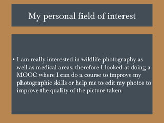 My personal field of interest
• I am really interested in wildlife photography as
well as medical areas, therefore I looked at doing a
MOOC where I can do a course to improve my
photographic skills or help me to edit my photos to
improve the quality of the picture taken.
 