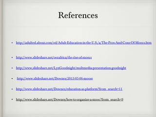 References
• http://adulted.about.com/od/Adult-Education-in-the-U.S./a/The-Pros-And-Cons-Of-Moocs.htm
• http://www.slideshare.net/oerafrica/the-rise-of-moocs
• http://www.slideshare.net/LynGoodnight/multmedia-presentation-goodnight
• http://www.slideshare.net/Downes/2013-05-06-moose
• http://www.slideshare.net/Downes/education-as-platform?from_search=11
• http://www.slideshare.net/Downes/how-to-organize-a-mooc?from_search=9
 