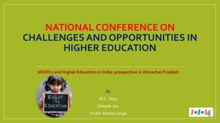 NATIONAL CONFERENCE ON
CHALLENGES AND OPPORTUNITIES IN
HIGHER EDUCATION
MOOCs and Higher Education in India: prospective in Himachal Pradesh
by
B.S. Negi
Deepak Jois
Viveik Mohan Saigal
 