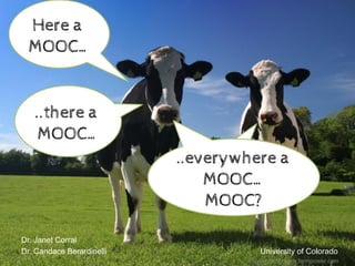  
Dr. Janet Corral
Dr. Candace Berardinelli University of Colorado
Here a
MOOC…
..there a
MOOC…
..there a
MOOC…
..everywhere a
MOOC…
MOOC?
Photo Credit: www.farmpower.com
 