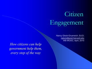 Citizen
Engagement
How citizens can help
government help them,
every step of the way
Nancy Glock-Grueneich, Ed.D.
nglock@post.harvard.edu
WB MOOC, April, 2015
 