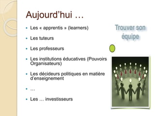 Aujourd’hui … 
 Les « apprentis » (learners) 
 Les tuteurs 
 Les professeurs 
 Les institutions éducatives (Pouvoirs 
Organisateurs) 
 Les décideurs politiques en matière 
d’enseignement 
 … 
 Les … investisseurs 
 