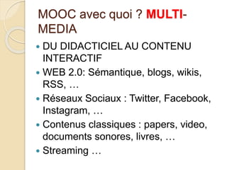 MOOC avec quoi ? MULTI-MEDIA 
 DU DIDACTICIEL AU CONTENU 
INTERACTIF 
 WEB 2.0: Sémantique, blogs, wikis, 
RSS, … 
 Réseaux Sociaux : Twitter, Facebook, 
Instagram, … 
 Contenus classiques : papers, video, 
documents sonores, livres, … 
 Streaming … 
 