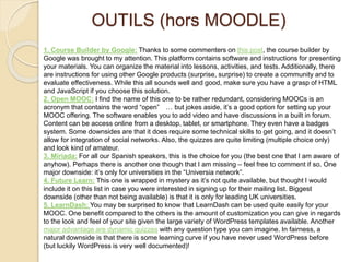 OUTILS (hors MOODLE) 
1. Course Builder by Google: Thanks to some commenters on this post, the course builder by 
Google was brought to my attention. This platform contains software and instructions for presenting 
your materials. You can organize the material into lessons, activities, and tests. Additionally, there 
are instructions for using other Google products (surprise, surprise) to create a community and to 
evaluate effectiveness. While this all sounds well and good, make sure you have a grasp of HTML 
and JavaScript if you choose this solution. 
2. Open MOOC: I find the name of this one to be rather redundant, considering MOOCs is an 
acronym that contains the word “open” … but jokes aside, it’s a good option for setting up your 
MOOC offering. The software enables you to add video and have discussions in a built in forum. 
Content can be access online from a desktop, tablet, or smartphone. They even have a badges 
system. Some downsides are that it does require some technical skills to get going, and it doesn’t 
allow for integration of social networks. Also, the quizzes are quite limiting (multiple choice only) 
and look kind of amateur. 
3. Miriada: For all our Spanish speakers, this is the choice for you (the best one that I am aware of 
anyhow). Perhaps there is another one though that I am missing – feel free to comment if so. One 
major downside: it’s only for universities in the “Universia network”. 
4. Future Learn: This one is wrapped in mystery as it’s not quite available, but thought I would 
include it on this list in case you were interested in signing up for their mailing list. Biggest 
downside (other than not being available) is that it is only for leading UK universities. 
5. LearnDash: You may be surprised to know that LearnDash can be used quite easily for your 
MOOC. One benefit compared to the others is the amount of customization you can give in regards 
to the look and feel of your site given the large variety of WordPress templates available. Another 
major advantage are dynamic quizzes with any question type you can imagine. In fairness, a 
natural downside is that there is some learning curve if you have never used WordPress before 
(but luckily WordPress is very well documented)! 
 