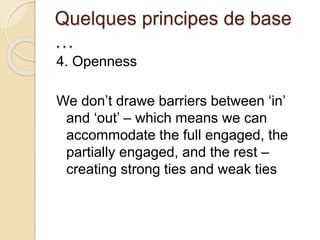 Quelques principes de base 
… 
4. Openness 
We don’t drawe barriers between ‘in’ 
and ‘out’ – which means we can 
accommodate the full engaged, the 
partially engaged, and the rest – 
creating strong ties and weak ties 
 