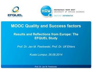 MOOC Quality and Success factors 
Results and Reflections from Europe: The 
EFQUEL Study 
Prof. Dr. Jan M. Pawlowski, Prof. Dr. Ulf Ehlers 
Kuala Lumpur, 26.08.2014 
SS 13 ProPfr. oDf.r .D Jra. nM Mar.c P Jaawnsloewnski 1 
 