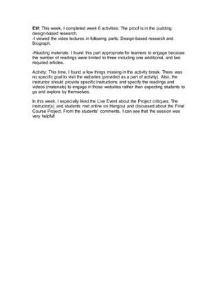 Elif: This week, I completed week 6 activities: The proof is in the pudding:
design-based research.
-I viewed the video lectures in following parts: Design-based research and
Biograph.
-Reading materials: I found this part appropriate for learners to engage because
the number of readings were limited to three including one additional, and two
required articles.
Activity: This time, I found a few things missing in the activity break. There was
no specific goal to visit the websites (provided as a part of activity). Also, the
instructor should provide specific instructions and specify the readings and
videos (materials) to engage in those websites rather than expecting students to
go and explore by themselves.
In this week, I especially liked the Live Event about the Project critiques. The
instructor(s) and students met online on Hangout and discussed about the Final
Course Project. From the students' comments, I can see that the session was
very helpful!
 