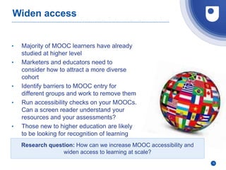 Widen access
• Majority of MOOC learners have already
studied at higher level
• Marketers and educators need to
consider how to attract a more diverse
cohort
• Identify barriers to MOOC entry for
different groups and work to remove them
• Run accessibility checks on your MOOCs.
Can a screen reader understand your
resources and your assessments?
• Those new to higher education are likely
to be looking for recognition of learning
10
Research question: How can we increase MOOC accessibility and
widen access to learning at scale?
 
